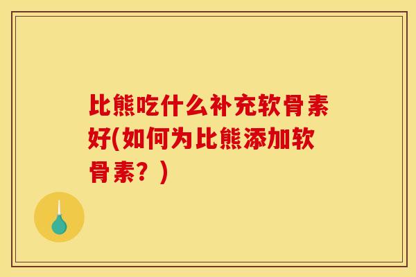 比熊吃什么补充软骨素好(如何为比熊添加软骨素？)