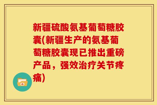 新疆硫酸氨基葡萄糖胶囊(新疆生产的氨基葡萄糖胶囊现已推出重磅产品,强效关节) 新疆硫酸氨基葡萄糖胶囊(新疆生产的氨基葡萄糖胶囊现已推出重磅产品,强效关节)