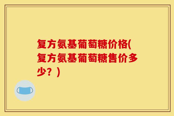 复方氨基葡萄糖价格(复方氨基葡萄糖售价多少?) 复方氨基葡萄糖价格(复方氨基葡萄糖售价多少?)
