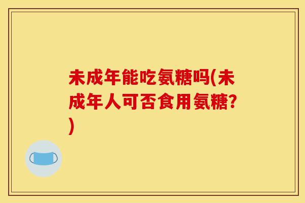 未成年能吃氨糖吗(未成年人可否食用氨糖？)