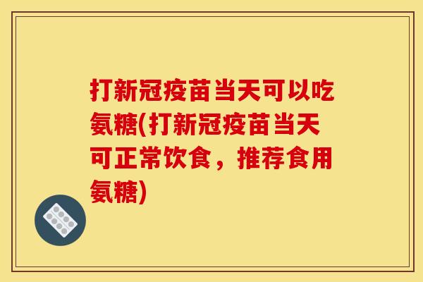 打新冠疫苗当天可以吃氨糖(打新冠疫苗当天可正常饮食，推荐食用氨糖)