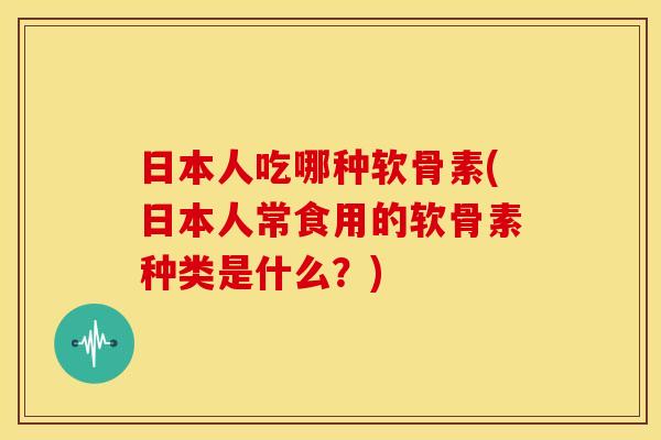 日本人吃哪种软骨素(日本人常食用的软骨素种类是什么?) 日本人吃哪种软骨素(日本人常食用的软骨素种类是什么?)