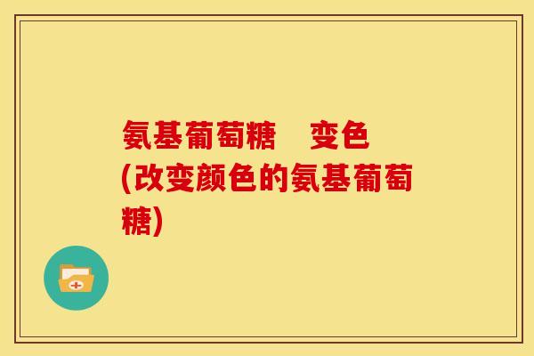 氨基葡萄糖 变色(改变颜色的氨基葡萄糖) 氨基葡萄糖 变色(改变颜色的氨基葡萄糖)