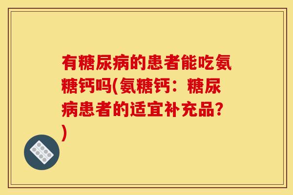 有的患者能吃氨糖钙吗(氨糖钙:患者的适宜补充品?) 有的患者能吃氨糖钙吗(氨糖钙:患者的适宜补充品?)