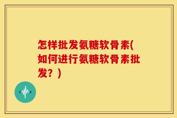 怎样批发氨糖软骨素(如何进行氨糖软骨素批发?) 怎样批发氨糖软骨素(如何进行氨糖软骨素批发?)