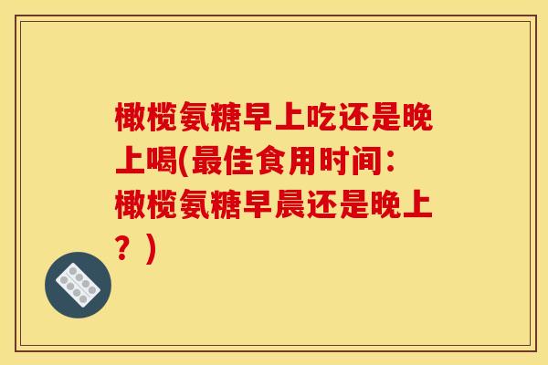 橄榄氨糖早上吃还是晚上喝(佳食用时间:橄榄氨糖早晨还是晚上?) 橄榄氨糖早上吃还是晚上喝(佳食用时间:橄榄氨糖早晨还是晚上?)