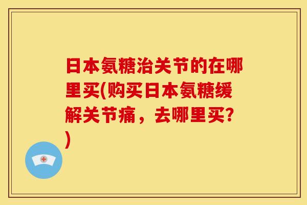 日本氨糖关节的在哪里买(购买日本氨糖缓解关节痛,去哪里买?) 日本氨糖关节的在哪里买(购买日本氨糖缓解关节痛,去哪里买?)