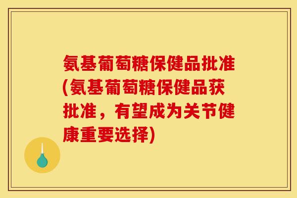 氨基葡萄糖保健品批准(氨基葡萄糖保健品获批准,有望成为关节健康重要选择) 氨基葡萄糖保健品批准(氨基葡萄糖保健品获批准,有望成为关节健康重要选择)