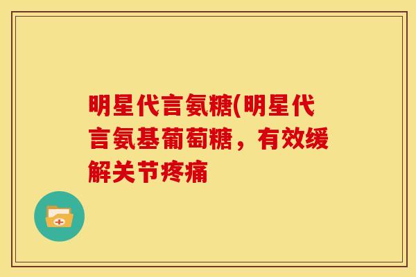 明星代言氨糖(明星代言氨基葡萄糖,有效缓解关节 明星代言氨糖(明星代言氨基葡萄糖,有效缓解关节