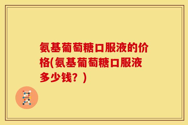 氨基葡萄糖口服液的价格(氨基葡萄糖口服液多少钱？)