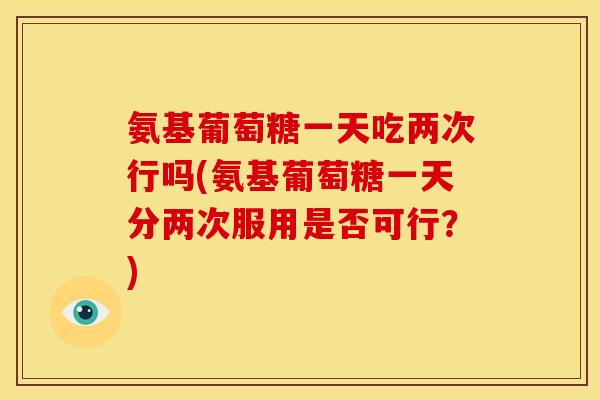 氨基葡萄糖一天吃两次行吗(氨基葡萄糖一天分两次服用是否可行?) 氨基葡萄糖一天吃两次行吗(氨基葡萄糖一天分两次服用是否可行?)