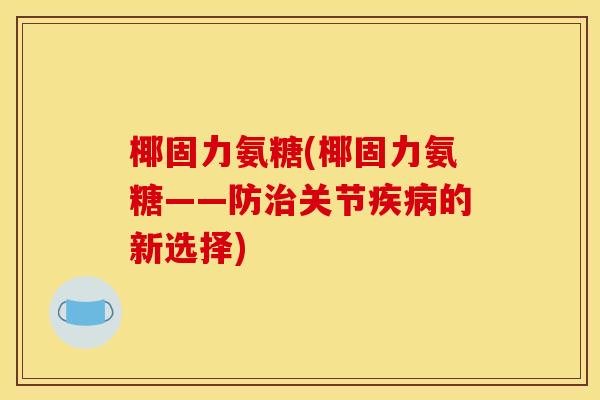 椰固力氨糖(椰固力氨糖——防关节的新选择) 椰固力氨糖(椰固力氨糖——防关节的新选择)