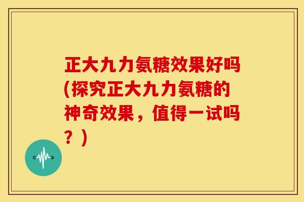 正大九力氨糖效果好吗(探究正大九力氨糖的神奇效果,值得一试吗?) 正大九力氨糖效果好吗(探究正大九力氨糖的神奇效果,值得一试吗?)