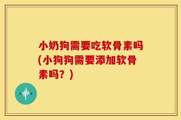 小奶狗需要吃软骨素吗(小狗狗需要添加软骨素吗？)