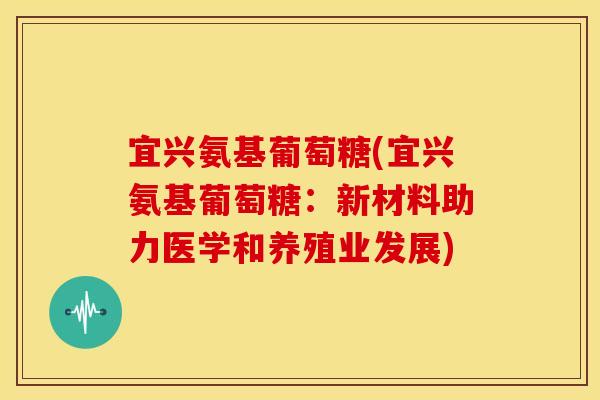 宜兴氨基葡萄糖(宜兴氨基葡萄糖:新材料助力医学和养殖业发展) 宜兴氨基葡萄糖(宜兴氨基葡萄糖:新材料助力医学和养殖业发展)