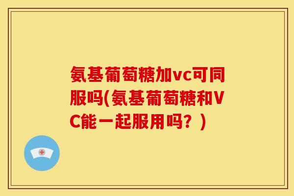 氨基葡萄糖加vc可同服吗(氨基葡萄糖和VC能一起服用吗?) 氨基葡萄糖加vc可同服吗(氨基葡萄糖和VC能一起服用吗?)