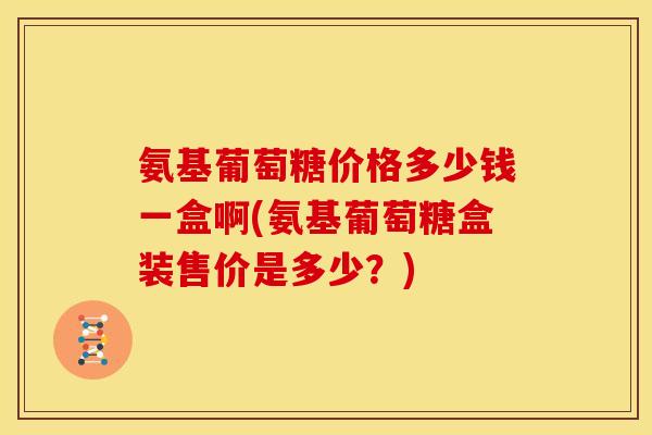 氨基葡萄糖价格多少钱一盒啊(氨基葡萄糖盒装售价是多少?) 氨基葡萄糖价格多少钱一盒啊(氨基葡萄糖盒装售价是多少?)