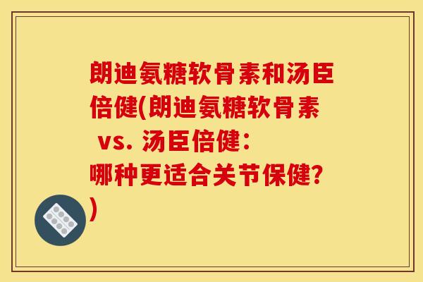 朗迪氨糖软骨素和汤臣倍健(朗迪氨糖软骨素 vs. 汤臣倍健:哪种更适合关节保健?) 朗迪氨糖软骨素和汤臣倍健(朗迪氨糖软骨素 vs. 汤臣倍健:哪种更适合关节保健?)