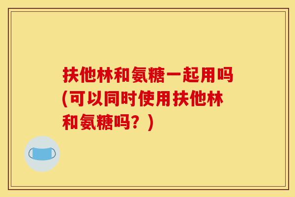 扶他林和氨糖一起用吗(可以同时使用扶他林和氨糖吗?) 扶他林和氨糖一起用吗(可以同时使用扶他林和氨糖吗?)