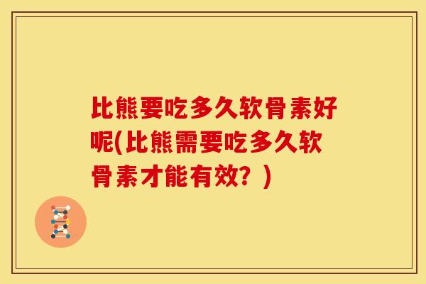 比熊要吃多久软骨素好呢(比熊需要吃多久软骨素才能有效?) 比熊要吃多久软骨素好呢(比熊需要吃多久软骨素才能有效?)
