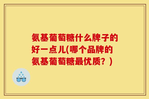 氨基葡萄糖什么牌子的好一点儿(哪个品牌的氨基葡萄糖优质?) 氨基葡萄糖什么牌子的好一点儿(哪个品牌的氨基葡萄糖优质?)