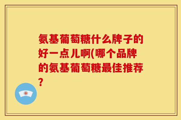 氨基葡萄糖什么牌子的好一点儿啊(哪个品牌的氨基葡萄糖佳推荐？