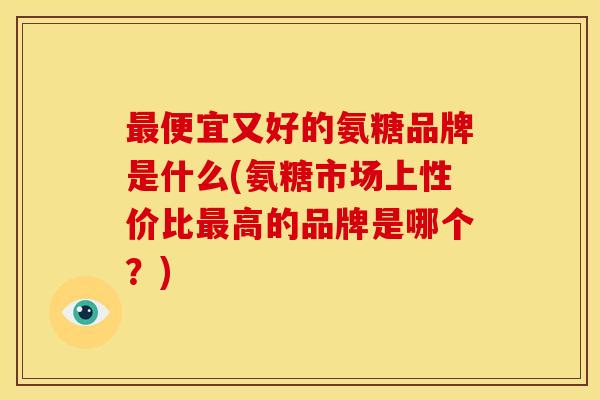 便宜又好的氨糖品牌是什么(氨糖市场上性价比高的品牌是哪个？)