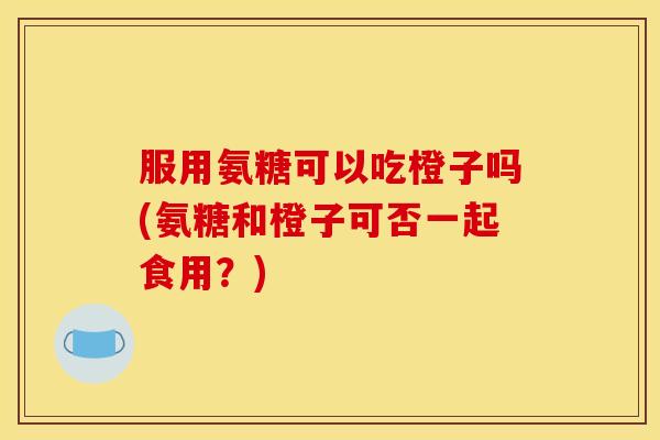 服用氨糖可以吃橙子吗(氨糖和橙子可否一起食用?) 服用氨糖可以吃橙子吗(氨糖和橙子可否一起食用?)