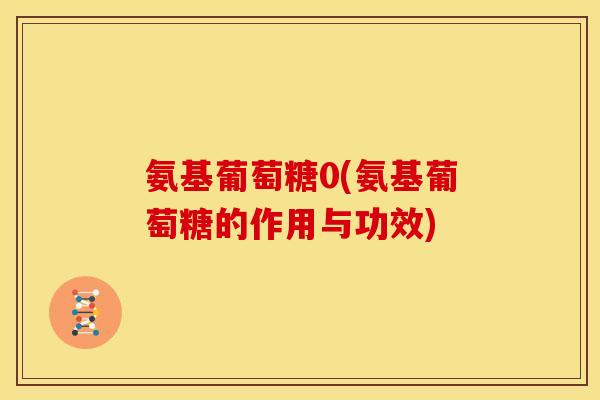 氨基葡萄糖0(氨基葡萄糖的作用与功效) 氨基葡萄糖0(氨基葡萄糖的作用与功效)