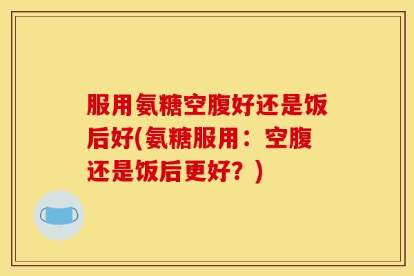 服用氨糖空腹好还是饭后好(氨糖服用:空腹还是饭后更好?) 服用氨糖空腹好还是饭后好(氨糖服用:空腹还是饭后更好?)