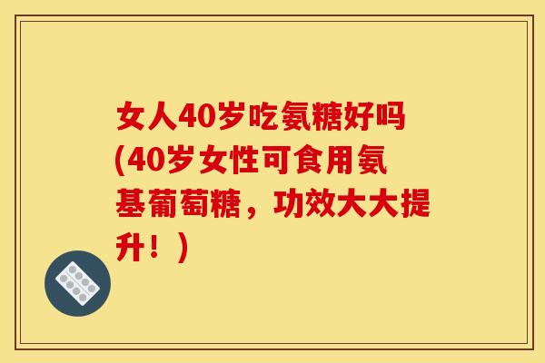 女人40岁吃氨糖好吗(40岁女性可食用氨基葡萄糖，功效大大提升！)