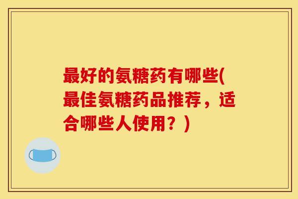好的氨糖药有哪些(佳氨糖药品推荐，适合哪些人使用？)