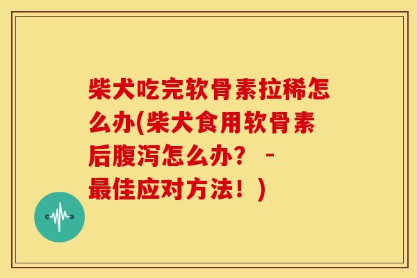 柴犬吃完软骨素拉稀怎么办(柴犬食用软骨素后怎么办？ - 佳应对方法！)