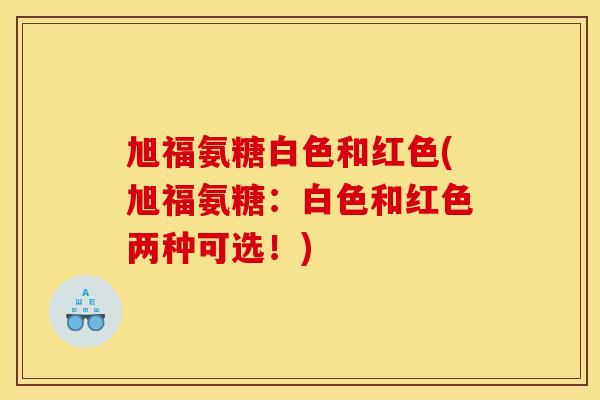 旭福氨糖白色和红色(旭福氨糖:白色和红色两种可选!) 旭福氨糖白色和红色(旭福氨糖:白色和红色两种可选!)