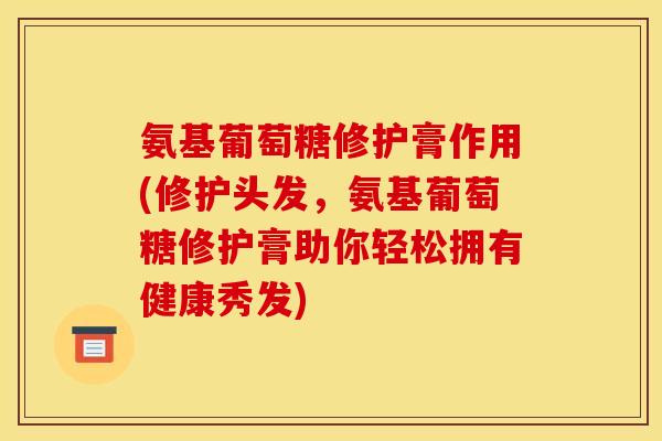 氨基葡萄糖修护膏作用(修护头发，氨基葡萄糖修护膏助你轻松拥有健康秀发)