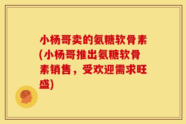 小杨哥卖的氨糖软骨素(小杨哥推出氨糖软骨素销售,受欢迎需求旺盛) 小杨哥卖的氨糖软骨素(小杨哥推出氨糖软骨素销售,受欢迎需求旺盛)