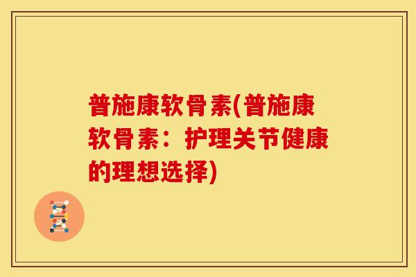 普施康软骨素(普施康软骨素：护理关节健康的理想选择)