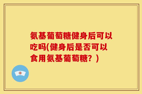 氨基葡萄糖健身后可以吃吗(健身后是否可以食用氨基葡萄糖?) 氨基葡萄糖健身后可以吃吗(健身后是否可以食用氨基葡萄糖?)