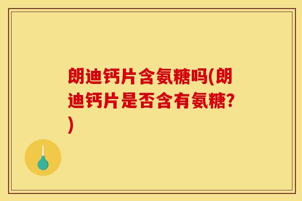 朗迪钙片含氨糖吗(朗迪钙片是否含有氨糖？)