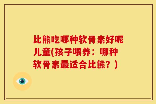 比熊吃哪种软骨素好呢儿童(孩子喂养：哪种软骨素适合比熊？)