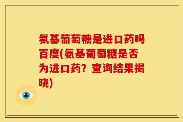 氨基葡萄糖是进口药吗百度(氨基葡萄糖是否为进口药？查询结果揭晓)