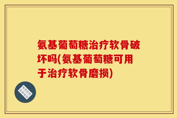 氨基葡萄糖软骨破坏吗(氨基葡萄糖可用于软骨磨损) 氨基葡萄糖软骨破坏吗(氨基葡萄糖可用于软骨磨损)