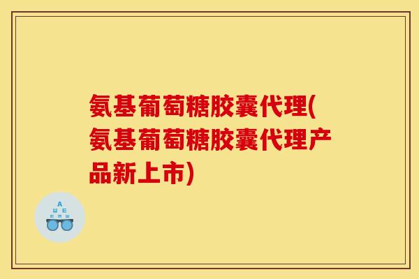 氨基葡萄糖胶囊代理(氨基葡萄糖胶囊代理产品新上市)