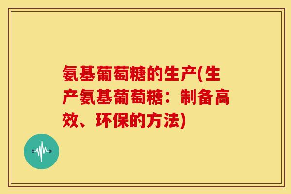 氨基葡萄糖的生产(生产氨基葡萄糖:制备高效、环保的方法) 氨基葡萄糖的生产(生产氨基葡萄糖:制备高效、环保的方法)
