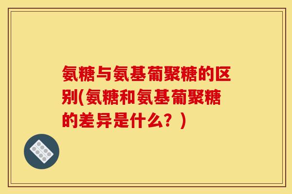 氨糖与氨基葡聚糖的区别(氨糖和氨基葡聚糖的差异是什么？)
