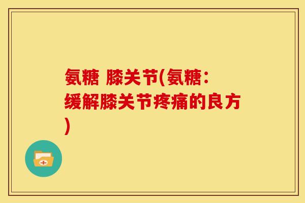 氨糖 膝关节(氨糖：缓解膝关节的良方)
