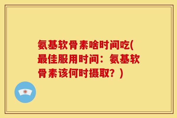 氨基软骨素啥时间吃(佳服用时间:氨基软骨素该何时摄取?) 氨基软骨素啥时间吃(佳服用时间:氨基软骨素该何时摄取?)
