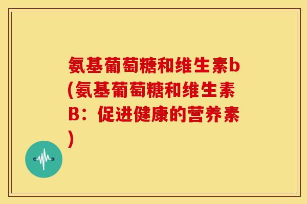 氨基葡萄糖和维生素b(氨基葡萄糖和维生素B:促进健康的营养素) 氨基葡萄糖和维生素b(氨基葡萄糖和维生素B:促进健康的营养素)