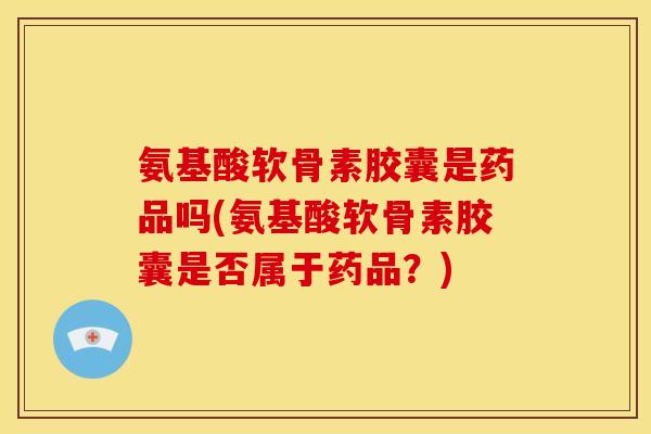 氨基酸软骨素胶囊是药品吗(氨基酸软骨素胶囊是否属于药品？)