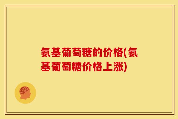 氨基葡萄糖的价格(氨基葡萄糖价格上涨) 氨基葡萄糖的价格(氨基葡萄糖价格上涨)